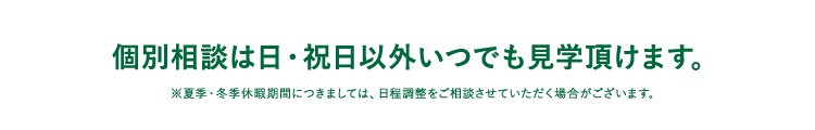 個別相談は日・祝日以外いつでも見学頂けます。※夏季・冬季休暇期間につきましては、日程調整をご相談させていただく場合がございます。
