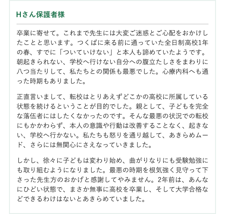 卒業生の保護者の声 【Hさん保護者様】卒業に寄せて。これまで先生には大変ご迷惑とご心配をおかけしたことと思います。つくばに来る前に通っていた全日制高校1年の春、すでに「ついていけない」と本人も諦めていたようです。朝起きられない、学校へ行けない自分への腹立たしさをまわりに八つ当たりして、私たちとの関係も最悪でした。心療内科へも通った時期もありました。正直言いまして、転校はとりあえずどこかの高校に所属している状態を続けるということが目的でした。親として、子どもを完全な落伍者にはしたくなかったのです。そんな最悪の状況での転校にもかかわらず、本人の意識や行動は改善することなく、起きない、学校へ行かない。私たちも怒りを通り越して、あきらめムード、さらには無関心にさえなっていきました。しかし、徐々に子どもは変わり始め、曲がりなりにも受験勉強にも取り組むようになりました。最悪の時期を根気強く見守って下さった先生方のおかげと感謝してやみません。2年前は、あんなにひどい状態で、まさか無事に高校を卒業し、そして大学合格などできるわけはないとあきらめていました。卒業式で先生方の生徒への心のこもった接し方を目の当たりにして、本当にそちらに預けたことが良い方向に向かった要因だったと、更に理解と感謝を深めた次第です。本当にありがとうございました。